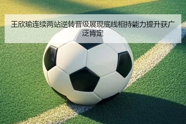 王欣瑜连续两站逆转晋级展现底线相持能力提升获广泛肯定