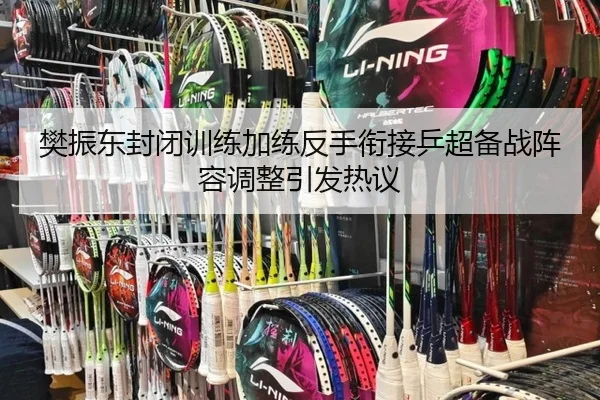 樊振东封闭训练加练反手衔接乒超备战阵容调整引发热议